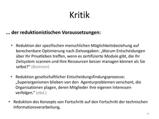Kritik
41
... der reduktionistischen Voraussetzungen:
• Reduktion der spezifischen menschlichen Möglichkeitsbeziehung auf
berechenbare Optimierung nach Zielvorgaben: „Warum Entscheidungen
über Ihr Privatleben treffen, wenn es zertifizierte Module gibt, die Ihr
Zielsystem scannen und Ihre Ressourcen besser managen können als Sie
selbst?“ (Bostrom)
• Reduktion gesellschaftlicher Entscheidungsfindungsprozesse:
„Superorganismen blieben von den Agenturproblemen verschont, die
Organisationen plagen, deren Mitglieder ihre eigenen Interessen
verfolgen.“ (ebd.)
• Reduktion des Konzepts von Fortschritt auf den Fortschritt der technischen
Informationsverarbeitung,
 