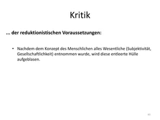 Kritik
43
... der reduktionistischen Voraussetzungen:
• Nachdem dem Konzept des Menschlichen alles Wesentliche (Subjektivität,
Gesellschaftlichkeit) entnommen wurde, wird diese entleerte Hülle
aufgeblasen.
 