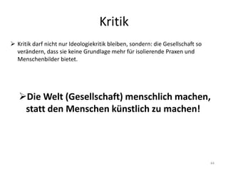 Kritik
44
 Kritik darf nicht nur Ideologiekritik bleiben, sondern: die Gesellschaft so
verändern, dass sie keine Grundlage mehr für isolierende Praxen und
Menschenbilder bietet.
Die Welt (Gesellschaft) menschlich machen,
statt den Menschen künstlich zu machen!
 