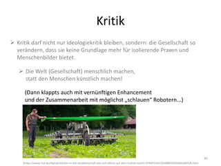 Kritik
45
 Kritik darf nicht nur Ideologiekritik bleiben, sondern: die Gesellschaft so
verändern, dass sie keine Grundlage mehr für isolierende Praxen und
Menschenbilder bietet.
 Die Welt (Gesellschaft) menschlich machen,
statt den Menschen künstlich machen!
(Dann klappts auch mit vernünftigen Enhancement
und der Zusammenarbeit mit möglichst „schlauen“ Robotern...)
(https://www.rnd.de/digital/roboter-in-der-landwirtschaft-wie-sich-alfons-auf-dem-biohof-macht-OYIMFOVH7JGHNBHXSGMR6UMYQA.html
 