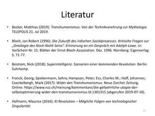 Literatur
47
• Becker, Matthias (2019): Transhumanismus: Von der Technikverehrung zur Mythologie.
TELEPOLIS 21. Jul 2019.
• Bloch, Jan Robert (1996): Die Zukunft des irdischen Sozialprozesses. Kritische Fragen zur
„Ontologie des Noch-Nicht-Seins“. Erinnerung an ein Gespräch mit Adolph Lowe. In:
VorSchein Nr. 15. Blätter der Ernst-Bloch-Assoziation. Dez. 1996. Nürnberg: Eigenverlag.
S. 71-77.
• Bostrom, Nick (2018): Superintelligenz. Szenarien einer kommenden Revolution. Berlin:
Suhrkamp.
• Franck, Georg; Spiekermann, Sahra; Hampson, Peter; Ess, Charles M.; Hoff, Johannes;
Coeckelbergh, Mark (2017): Wider den Transhumanismus. Neue Zürcher Zeitung.
Online: https://www.nzz.ch/meinung/kommentare/die-gefaehrliche-utopie-der-
selbstoptimierung-wider-den-transhumanismus-ld.1301315 (abgerufen 2019-07-10).
• Hofmann, Maurice (2016): KI Revolution – Mögliche Folgen von technologischer
Singularität.
 