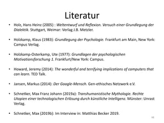 Literatur
48
• Holz, Hans Heinz (2005) : Weltentwurf und Reflexion. Versuch einer Grundlegung der
Dialektik. Stuttgart, Weimar: Verlag J.B. Metzler.
• Holzkamp, Klaus (1983): Grundlegung der Psychologie. Frankfurt am Main, New York:
Campus Verlag.
• Holzkamp-Osterkamp, Ute (1977): Grundlagen der psychologischen
Motivationsforschung 1. Frankfurt/New York: Campus.
• Howard, Jeremy (2014): The wonderful and terrifying implications of computers that
can learn. TED Talk.
• Jansen, Markus (2014): Der Google-Mensch. Gen-ethisches Netzwerk e.V.
• Schnetker, Max Franz Johann (2019a): Transhumanistische Mythologie. Rechte
Utopien einer technologischen Erlösung durch künstliche Intelligenz. Münster: Unrast
Verlag.
• Schnetker, Max (2019b): Im Interview in: Matthias Becker 2019.
 