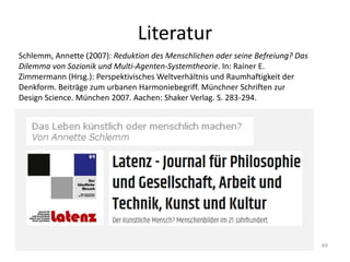 Literatur
49
Schlemm, Annette (2007): Reduktion des Menschlichen oder seine Befreiung? Das
Dilemma von Sozionik und Multi-Agenten-Systemtheorie. In: Rainer E.
Zimmermann (Hrsg.): Perspektivisches Weltverhältnis und Raumhaftigkeit der
Denkform. Beiträge zum urbanen Harmoniebegriff. Münchner Schriften zur
Design Science. München 2007. Aachen: Shaker Verlag. S. 283-294.
 