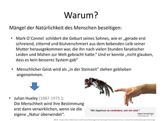 • Mark O`Connel schildert die Geburt seines Sohnes, wie er „gerade erst
schreiend, zitternd und blutverschmiert aus dem bebenden Leib seiner
Mutter herausgekommen war, die ihn nach vielen Stunden fanatischer
Leiden und Mühen zur Welt gebracht hatte.“ Und er konnte „nicht glauben,
dass es kein besseres System gab“
Mängel der Natürlichkeit des Menschen beseitigen:
Warum?
• Menschlicher Geist wird als „in der Steinzeit“ stehen geblieben
angenommen.
• Julian Huxley (1887-1975 ):
Die Menschheit wird ihre Bestimmung
erst dann verwirklichen, wenn sie die
eigene „Natur überwindet“. 9
(Bild: https://de.slideshare.net/FutureManagementGroup/transhumanismus-zukunftsmarktselbstoptimierung)
 