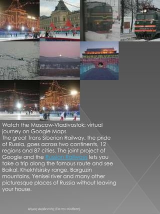 Watch the Moscow-Vladivostok: virtual journey on Google MapsThe great Trans Siberian Railway, the pride of Russia, goes across two continents, 12 regions and 87 cities. The joint project of Google and the Russian Railways lets you take a trip along the famous route and see Baikal, Khekhtsirsky range, Barguzin mountains, Yenisei river and many other picturesque places of Russia without leaving your house.Δήμος Δερβεντλής (Για την σύνθεση)