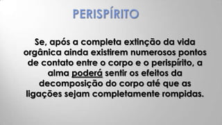 Se, após a completa extinção da vida
orgânica ainda existirem numerosos pontos
 de contato entre o corpo e o perispírito, a
      alma poderá sentir os efeitos da
    decomposição do corpo até que as
ligações sejam completamente rompidas.
 
