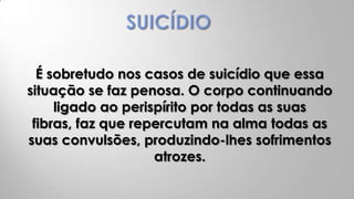 É sobretudo nos casos de suicídio que essa
situação se faz penosa. O corpo continuando
     ligado ao perispírito por todas as suas
 fibras, faz que repercutam na alma todas as
suas convulsões, produzindo-lhes sofrimentos
                    atrozes.
 