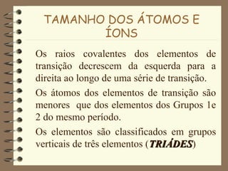 TAMANHO DOS ÁTOMOS E
ÍONS
Os raios covalentes dos elementos de
transição decrescem da esquerda para a
direita ao longo de uma série de transição.
Os átomos dos elementos de transição são
menores que dos elementos dos Grupos 1e
2 do mesmo período.
Os elementos são classificados em grupos
verticais de três elementos (TRIÁDESTRIÁDES)
 