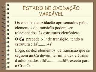 ESTADO DE OXIDAÇÃO
VARIÁVEL
Os estados de oxidação apresentados pelos
elementos de transição podem ser
relacionados às estruturas eletrônicas.
O CaCa precede o 1o
de transição, tendo a
estrutura : 1s2
.........4s2
Logo, os dez elementos de transição que se
seguem ao Ca devem ter um a dez elétrons
d adicionados : 3d1
..............3d10
, exceto para
o Cr e Cu .
 