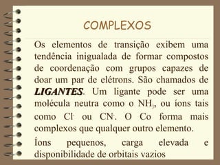 COMPLEXOS
Os elementos de transição exibem uma
tendência inigualada de formar compostos
de coordenação com grupos capazes de
doar um par de elétrons. São chamados de
LIGANTESLIGANTES. Um ligante pode ser uma
molécula neutra como o NH3, ou íons tais
como Cl-
ou CN-
. O Co forma mais
complexos que qualquer outro elemento.
Íons pequenos, carga elevada e
disponibilidade de orbitais vazios
 