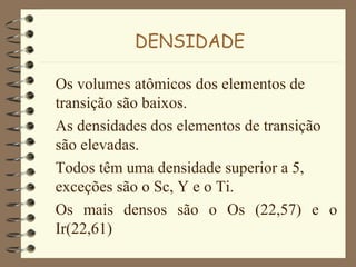 DENSIDADE
Os volumes atômicos dos elementos de
transição são baixos.
As densidades dos elementos de transição
são elevadas.
Todos têm uma densidade superior a 5,
exceções são o Sc, Y e o Ti.
Os mais densos são o Os (22,57) e o
Ir(22,61)
 