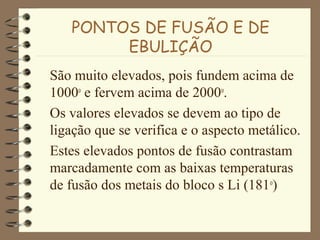 PONTOS DE FUSÃO E DE
EBULIÇÃO
São muito elevados, pois fundem acima de
1000o
e fervem acima de 2000o
.
Os valores elevados se devem ao tipo de
ligação que se verifica e o aspecto metálico.
Estes elevados pontos de fusão contrastam
marcadamente com as baixas temperaturas
de fusão dos metais do bloco s Li (181o
)
 