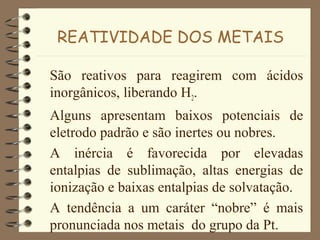 REATIVIDADE DOS METAIS
São reativos para reagirem com ácidos
inorgânicos, liberando H2.
Alguns apresentam baixos potenciais de
eletrodo padrão e são inertes ou nobres.
A inércia é favorecida por elevadas
entalpias de sublimação, altas energias de
ionização e baixas entalpias de solvatação.
A tendência a um caráter “nobre” é mais
pronunciada nos metais do grupo da Pt.
 