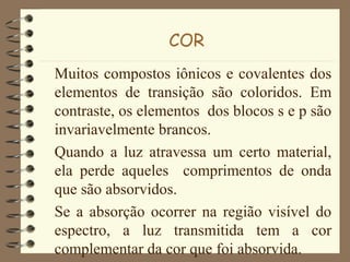 COR
Muitos compostos iônicos e covalentes dos
elementos de transição são coloridos. Em
contraste, os elementos dos blocos s e p são
invariavelmente brancos.
Quando a luz atravessa um certo material,
ela perde aqueles comprimentos de onda
que são absorvidos.
Se a absorção ocorrer na região visível do
espectro, a luz transmitida tem a cor
complementar da cor que foi absorvida.
 