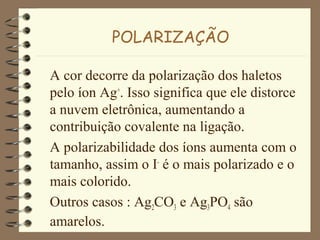 POLARIZAÇÃO
A cor decorre da polarização dos haletos
pelo íon Ag+
. Isso significa que ele distorce
a nuvem eletrônica, aumentando a
contribuição covalente na ligação.
A polarizabilidade dos íons aumenta com o
tamanho, assim o I-
é o mais polarizado e o
mais colorido.
Outros casos : Ag2CO3 e Ag3PO4 são
amarelos.
 