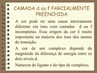 CAMADA d ou f PARCIALMENTE
PREENCHIDA
A cor pode ter uma causa inteiramente
diferente em íons com camadas d ou f
incompletas. Essa origem da cor é muito
importante na maioria dos íons dos metais
de transição.
A cor de um complexo depende da
magnitude da diferença de energia entre os
dois níveis d.
Natureza do ligante e do tipo de complexo.
 