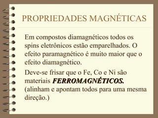 PROPRIEDADES MAGNÉTICAS
Em compostos diamagnéticos todos os
spins eletrônicos estão emparelhados. O
efeito paramagnético é muito maior que o
efeito diamagnético.
Deve-se frisar que o Fe, Co e Ni são
materiais FERROMAGNÉTICOS.FERROMAGNÉTICOS.
(alinham e apontam todos para uma mesma
direção.)
 