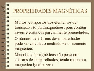 PROPRIEDADES MAGNÉTICAS
Muitos compostos dos elementos de
transição são paramagnéticos, pois contêm
níveis eletrônicos parcialmente preenchidos.
O número de elétrons desemparelhados
pode ser calculado medindo-se o momento
magnético.
Materiais diamagnéticos não possuem
elétrons desemparelhados, tendo momento
magnético igual a zero.
 