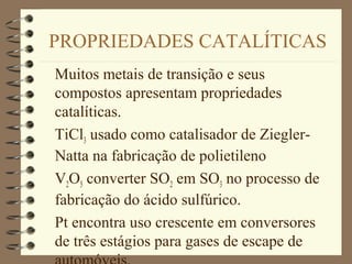 PROPRIEDADES CATALÍTICAS
Muitos metais de transição e seus
compostos apresentam propriedades
catalíticas.
TiCl3 usado como catalisador de Ziegler-
Natta na fabricação de polietileno
V2O5 converter SO2 em SO3 no processo de
fabricação do ácido sulfúrico.
Pt encontra uso crescente em conversores
de três estágios para gases de escape de
 