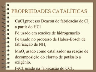 PROPRIEDADES CATALÍTICAS
CuCl2processo Deacon de fabricação de Cl2
a partir do HCl
Pd usado em reações de hidrogenação
Fe usado no processo de Haber-Bosch de
fabricação de NH3
MnO2 usado como catalisador na reação de
decomposição do clorato de potássio a
oxigênio.
FeCl3 usado na fabricação do CCl4.
 