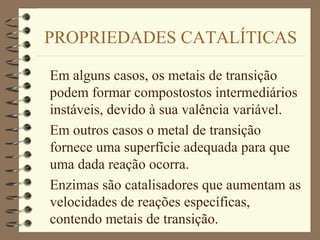 PROPRIEDADES CATALÍTICAS
Em alguns casos, os metais de transição
podem formar compostostos intermediários
instáveis, devido à sua valência variável.
Em outros casos o metal de transição
fornece uma superfície adequada para que
uma dada reação ocorra.
Enzimas são catalisadores que aumentam as
velocidades de reações específicas,
contendo metais de transição.
 