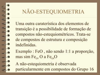 NÃO-ESTEQUIOMETRIA
Uma outra caraterística dos elementos de
transição é a possibilidade de formação de
compostos não-estequiométricos. Trata-se
de compostos de estrutura e composição
indefinidas.
Exemplo : FeO , não sendo 1:1 a proporção,
mas sim Fe0,94 O a Fe0,84O
A não-estequiometria é observada
particularmente em compostos do Grupo 16
 