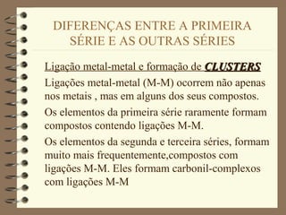 DIFERENÇAS ENTRE A PRIMEIRA
SÉRIE E AS OUTRAS SÉRIES
Ligação metal-metal e formação de CLUSTERSCLUSTERS
Ligações metal-metal (M-M) ocorrem não apenas
nos metais , mas em alguns dos seus compostos.
Os elementos da primeira série raramente formam
compostos contendo ligações M-M.
Os elementos da segunda e terceira séries, formam
muito mais frequentemente,compostos com
ligações M-M. Eles formam carbonil-complexos
com ligações M-M
 