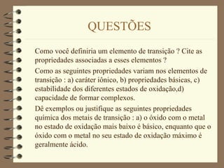 QUESTÕES
Como você definiria um elemento de transição ? Cite as
propriedades associadas a esses elementos ?
Como as seguintes propriedades variam nos elementos de
transição : a) caráter iônico, b) propriedades básicas, c)
estabilidade dos diferentes estados de oxidação,d)
capacidade de formar complexos.
Dê exemplos ou justifique as seguintes propriedades
química dos metais de transição : a) o óxido com o metal
no estado de oxidação mais baixo é básico, enquanto que o
óxido com o metal no seu estado de oxidação máximo é
geralmente ácido.
 
