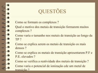 QUESTÕES
Como se formam os complexos ?
Qual o motivo dos metais de transição formarem muitos
complexos ?
Como varia o tamanho nos metais de transição ao longo da
TP ?
Como se explica serem os metais de transição os mais
densos ?
Como se explica os metais de transição apresentarem P.F e
P.E. elevados ?
Como se verifica a reatividade dos metais de transição ?
Como varia o potencial de ionização cde um metal de
transição ?
 