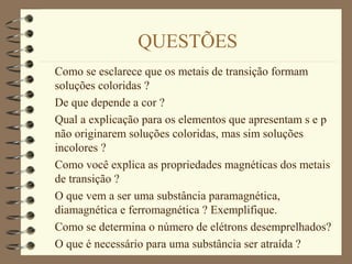 QUESTÕES
Como se esclarece que os metais de transição formam
soluções coloridas ?
De que depende a cor ?
Qual a explicação para os elementos que apresentam s e p
não originarem soluções coloridas, mas sim soluções
incolores ?
Como você explica as propriedades magnéticas dos metais
de transição ?
O que vem a ser uma substância paramagnética,
diamagnética e ferromagnética ? Exemplifique.
Como se determina o número de elétrons desemprelhados?
O que é necessário para uma substância ser atraída ?
 