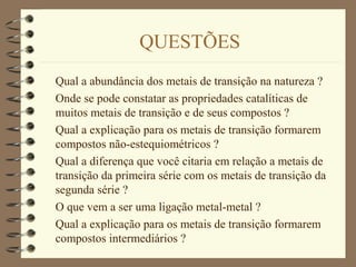 QUESTÕES
Qual a abundância dos metais de transição na natureza ?
Onde se pode constatar as propriedades catalíticas de
muitos metais de transição e de seus compostos ?
Qual a explicação para os metais de transição formarem
compostos não-estequiométricos ?
Qual a diferença que você citaria em relação a metais de
transição da primeira série com os metais de transição da
segunda série ?
O que vem a ser uma ligação metal-metal ?
Qual a explicação para os metais de transição formarem
compostos intermediários ?
 