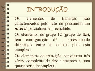 INTRODUÇÃO
Os elementos de transição são
caracterizados pelo fato de possuírem um
nível d parcialmente preenchido.
Os elementos do grupo 12 (grupo do Zn),
tem configuração d10
, apresentando
diferenças entre os demais pois está
completo.
Os elementos de transição constituem três
séries completas de dez elementos e uma
quarta série incompleta.
 