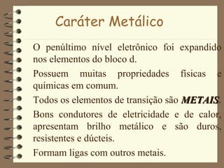 Caráter Metálico
O penúltimo nível eletrônico foi expandido
nos elementos do bloco d.
Possuem muitas propriedades físicas e
químicas em comum.
Todos os elementos de transição são METAISMETAIS.
Bons condutores de eletricidade e de calor,
apresentam brilho metálico e são duros,
resistentes e dúcteis.
Formam ligas com outros metais.
 