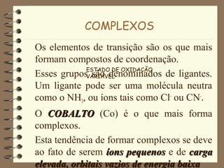 COMPLEXOS
Os elementos de transição são os que mais
formam compostos de coordenação.
Esses grupos são denominados de ligantes.
Um ligante pode ser uma molécula neutra
como o NH3, ou íons tais como Cl-
ou CN-
.
O COBALTOCOBALTO (Co) é o que mais forma
complexos.
Esta tendência de formar complexos se deve
ao fato de serem íons pequenosíons pequenos e de cargacarga
elevada, orbitais vazios de energia baixaelevada, orbitais vazios de energia baixa
ESTADO DE OXIDAÇÃO
VARIÁVEL
 