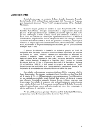 ix
Agradecimentos
Os trabalhos de campo e a construção do banco de dados da pesquisa Transição
Escola-Trabalho (TET) no Brasil foram realizados pela ECO Assessoria em Pesquisas,
com financiamento do projeto “Work4Youth”, uma parceria entre a OIT e a Fundação
MasterCard.
Os autores desejam agradecer aos membros da equipe Work4Youth da OIT – Yves
Perardel e Werner Garate – pelo apoio técnico recebido ao longo dos vários estágios da
pesquisa e da produção do relatório; a Sara Elder por coordenar o processo, bem como
por suas contribuições ao texto; a Marco Minocri pela contribuição na tradução; e a
Susan Divald por colaborar com a formatação. Agradecimentos sinceros a Laís Abramo e
Anne Posthuma, respectivamente Diretora e Especialista Sênior em Emprego e Mercado
de Trabalho do escritório da OIT no Brasil, por ajudarem na coordenação, organização e
realização da pesquisa e por seus comentários nas várias versões deste estudo; e a Gianni
Rosas, Coordenador do Programa de Emprego Jovem da OIT, por seu apoio consistente
ao Projeto Work4Youth.
O processo de construção e elaboração do projeto de pesquisa no Brasil foi
enriquecido pelas discussões, comentários técnicos e troca de experiências que surgiram
das reuniões do Comitê Consultivo, composto por representantes do Ministério de
Trabalho e Emprego (MTE), Ministério da Educação (MEC), Ministério de
Desenvolvimento Social e Combate à Fome (MDS), Secretaria Nacional de Juventude
(SNJ), Instituto Brasileiro de Geografia e Estatística (IBGE), Instituto de Pesquisa
Econômica Aplicada (IPEA), e Departamento Intersindical de Estatísticas e Estudos
Sócio-Econômicos (DIEESE). A OIT gostaria de agradecer aos membros do Comitê
Consultivo por sua participação ativa e pelas orientações recebidas na preparação do
instrumento de pesquisa e durante o desenvolvimento da análise que segue.
Os resultados preliminares da pesquisa realizada em 2013 e o presente relatório
foram disseminados e discutidos em reuniões do Comitê Consultivo nos dias 30 de abril
e 2 de outubro de 2014. A OIT deseja agradecer aos participantes do Comitê Consultivo
por sua validação dos resultados e pelo feedback dado sobre a relevância da pesquisa
para informar a formulação e adequação futura de diversas políticas e programas para
jovens no país. Os resultados da pesquisa já estão sendo utilizados como um dos insumos
para o trabalho do Subcomitê da Juventude da Agenda Nacional de Trabalho Decente, de
caráter tripartite, além de estarem sendo disseminados em outros foros voltados para o
público acadêmico e de especialistas no tema.
Por fim, a OIT gostaria de agradecer pelo apoio recebido da Fundação MasterCard,
que permitiu o avanço da pesquisa no âmbito da parceria Work4Youth.
 