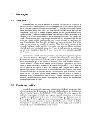 1
1. Introdução
1.1 Visão geral
Como definido na Agenda Nacional de Trabalho Decente para a Juventude, a
juventude brasileira é predominantemente trabalhadora e uma grande parcela dos jovens
tem se esforçado para combinar trabalho e estudo (MTE, 2011). Em consonância com os
dados levantados pelo Censo 2010 e em posteriores PNADs (Pesquisa Nacional por
Amostra de Domicílios), a presente pesquisa apontou que dois-terços dos/das jovens
brasileiros/as de 15 a 29 anos está trabalhando ou procurando trabalho (apenas na faixa
etária de 15 a 17 anos predominam os não economicamente ativos). Os mundos do
estudo e do trabalho são antes complementares que excludentes (cerca de metade dos/das
jovens que estudam também trabalham), havendo, em concomitância ao crescimento das
taxas de escolaridade, forte disposição dos/das jovens, independentemente do nível de
renda, em ingressarem no mercado de trabalho. Além disso, parte considerável da
juventude brasileira concilia trabalho e/ou estudo com responsabilidades familiares,
sobretudo as jovens, cuja maioria acima dos 20 anos de idade encontra-se em relações
maritais (quase metade já na faixa dos 20 aos 24 anos e dois-terços das que tem entre 25
aos 29 anos).
Embora esteja havendo uma evolução positiva, ainda há grandes parcelas de jovens
que sofrem a inatividade, o desemprego e a informalidade, especialmente entre os jovens
de renda menor e pelos menos escolarizados. Embora apresentem níveis educacionais um
pouco mais elevados que os dos homens, as mulheres jovens ainda recebem, em média,
salários menores; a questão racial também suscita diferenças significativas no que se
refere ao padrão de inserção no mercado de trabalho dos jovens de 15 a 29 anos; os
serviços públicos de suporte e acesso ao emprego ainda atingem muito pouco a
população jovem rural, cujas estratégias de busca de trabalho ainda são mais tradicionais
e dependentes da ajuda de amigos e parentes; as mulheres em geral, sobretudo as mais
jovens (de 15 a 19 anos), indicam maior disposição para continuarem os estudos e
adquirirem níveis de escolaridade mais elevados. Contudo, é também maior entre as
mulheres (predominantemente mães) a proporção de jovens inativas que não estudam
nem desejam trabalhar no futuro.
1.2 Estrutura do relatório
A seção 2 apresenta um breve contexto socioeconômico do Brasil recente, com foco
sobre as características da juventude na força de trabalho, além de um detalhamento
sobre a pesquisa Transição Escola-Trabalho (TET) realizada. Na seção seguinte, são
analisados os principais resultados da pesquisa, buscando caracterizar a juventude
ocupada, desocupada e inativa, bem como os principais traços que distinguem cada um
desses grupos. A última seção, apresenta uma caracterização das diferentes etapas de
transição dos jovens brasileiros no mercado de trabalho, com o intuito de melhor
compreender os caminhos e a duração de cada uma dessas etapas que envolvem a
passagem da escola para o trabalho dos jovens no país.
 