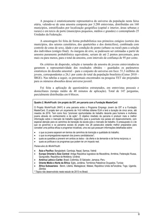 9
A pesquisa é estatisticamente representativa do universo da população nesta faixa
etária, valendo-se de uma amostra composta por 3.288 entrevistas, distribuídas em 160
municípios, estratificados por localização geográfica (capital e interior, áreas urbanas e
rurais) e em tercis de porte (municípios pequenos, médios e grandes) e contemplando 25
Unidades da Federação.
A amostragem foi feita de forma probabilística nos primeiros estágios (sorteio dos
municípios, dos setores censitários, dos quarteirões e dos domicílios), combinada com
controle de cotas de sexo, idade e por condição do ponto (urbano ou rural) para a seleção
dos indivíduos (estágio final). As margens de erro, se pudessem ser estimadas a partir de
amostra puramente probabilística equivalente, seriam de até 2 pontos percentuais, para
mais ou para menos, para o total da amostra, com intervalo de confiança de 95 por cento.
Os critérios de dispersão, seleção e tamanho da amostra de jovens entrevistados/as
garantem a representatividade dos resultados obtidos – guardados os parâmetros
estatísticos do desenho amostral – para o conjunto do universo em foco: 51,3 milhões de
jovens, correspondentes a 26,1 por cento do total da população brasileira (Censo 2010 –
IBGE). Nas tabelas a seguir, os percentuais encontrados na pesquisa TET são projetados
para os números absoultos desse universo juvenil.
Foi feita a aplicação de questionários estruturados, em entrevistas pessoais e
domiciliares (tempo médio de 40 minutos de aplicação). Total de 147 perguntas,
parcialmente distribuídas em 6 blocos.
Quadro 2. Work4Youth: Um projeto da OIT, em parceria com a Fundação MasterCard
O Projeto Work4Youth (W4Y) é uma parceria entre o Programa Emprego Jovem da OIT e a Fundação
MasterCard. O projeto tem um orçamento de 14,6 milhões dólares EUA e terá a duração de cinco anos, até
meados de 2016. Tem como foco “promover oportunidades de trabalho decente para homens e mulheres
jovens através do conhecimento e da ação”. O objetivo imediato da parceria é produzir mais e melhor
informação sobre o mercado de trabalho específico para a juventude nos países em desenvolvimento, com
especial atenção para os caminhos de transição da escola para o mercado de trabalho. O pressuposto é o de
que os governos e os parceiros sociais do projeto nos 28 países-alvo estarão melhor preparados para
conceber uma política eficaz e programar iniciativas, uma vez que possuam informações detalhadas sobre:
 o que os jovens esperam em termos de caminhos de transição e qualidade do trabalho;
 o que os empregadores esperam dos jovens candidatos/as*;
 quais as questões a prevenir em ambos os lados – da oferta e da demanda–e de forma recíproca, e
 quais as políticas e os programas que podem ter um impacto real.
Países-alvo do Work4Youth:
 Ásia e Pacífico: Bangladesh, Camboja, Nepal, Samoa, Vietnã
 Europa Oriental e Ásia Central: Antiga República Iugoslava da Macedônia, Armênia, Federação Russa,
Quirguistão, República da Moldávia, Ucrânia
 América Latina e Caribe: Brasil, Colômbia, El Salvador, Jamaica, Peru
 Oriente Médio e Norte da África: Egito, Jordânia, Territórios Palestinos Ocupados, Tunísia
 África Subsaariana : Benin, Libéria, Madagáscar, Malawi, República Unida daTanzânia, Togo, Uganda,
Zâmbia
* Tópico não desenvolvido neste estudo de 2013 no Brasil.
 