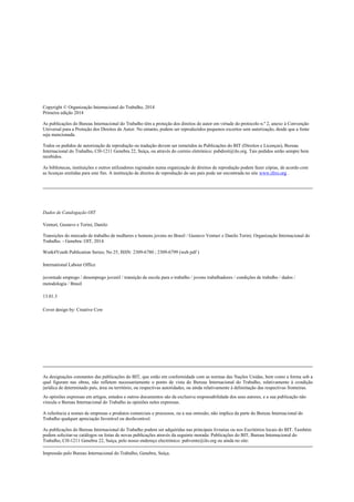 Copyright © Organização Internacional do Trabalho, 2014
Primeira edição 2014
As publicações do Bureau Internacional do Trabalho têm a proteção dos direitos de autor em virtude do protocolo n.º 2, anexo à Convenção
Universal para a Proteção dos Direitos de Autor. No entanto, podem ser reproduzidos pequenos excertos sem autorização, desde que a fonte
seja mencionada.
Todos os pedidos de autorização de reprodução ou tradução devem ser remetidos às Publicações do BIT (Direitos e Licenças), Bureau
Internacional do Trabalho, CH-1211 Genebra 22, Suíça, ou através do correio eletrónico: pubdroit@ilo.org. Tais pedidos serão sempre bem
recebidos.
As bibliotecas, instituições e outros utilizadores registados numa organização de direitos de reprodução podem fazer cópias, de acordo com
as licenças emitidas para este fim. A instituição de direitos de reprodução do seu país pode ser encontrada no site www.ifrro.org .
Dados de Catalogação OIT
Venturi, Gustavo e Torini, Danilo
Transições do mercado de trabalho de mulheres e homens jovens no Brasil / Gustavo Venturi e Danilo Torini; Organização Internacional do
Trabalho. - Genebra: OIT, 2014
Work4Youth Publication Series; No 25, ISSN: 2309-6780 ; 2309-6799 (web pdf )
International Labour Office
juventude emprego / desemprego juvenil / transição da escola para o trabalho / jovens trabalhadores / condições de trabalho / dados /
metodologia / Brasil
13.01.3
Cover design by: Creative Cow
As designações constantes das publicações do BIT, que estão em conformidade com as normas das Nações Unidas, bem como a forma sob a
qual figuram nas obras, não refletem necessariamente o ponto de vista do Bureau Internacional do Trabalho, relativamente à condição
jurídica de determinado país, área ou território, ou respectivas autoridades, ou ainda relativamente à delimitação das respectivas fronteiras.
As opiniões expressas em artigos, estudos e outros documentos são da exclusiva responsabilidade dos seus autores, e a sua publicação não
vincula o Bureau Internacional do Trabalho às opiniões neles expressas.
A referência a nomes de empresas e produtos comerciais e processos, ou a sua omissão, não implica da parte do Bureau Internacional do
Trabalho qualquer apreciação favorável ou desfavorável.
As publicações do Bureau Internacional do Trabalho podem ser adquiridas nas principais livrarias ou nos Escritórios locais do BIT. Também
podem solicitar-se catálogos ou listas de novas publicações através da seguinte morada: Publicações do BIT, Bureau Internacional do
Trabalho, CH-1211 Genebra 22, Suíça, pelo nosso endereço electrónico: pubvente@ilo.org ou ainda no site:
Impressão pelo Bureau Internacional do Trabalho, Genebra, Suíça.
 