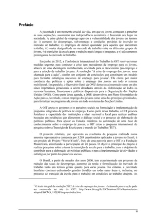 iii
Prefácio
A juventude é um momento crucial da vida, em que os jovens começam a perceber
as suas aspirações, assumindo sua independência econômica e buscando seu lugar na
sociedade. A crise global de emprego agravou a vulnerabilidade dos jovens em termos
de: i) aumento do desemprego, sub-emprego e condições precárias de inserção no
mercado de trabalho; ii) empregos de menor qualidade para aqueles que encontram
trabalho, iii) maior desigualdade no mercado de trabalho entre os diferentes grupos de
jovens, iv) transições da escola para o trabalho mais longas e inseguras, e v) afastamentos
prolongados do mercado de trabalho.
Em junho de 2012, a Conferência Internacional do Trabalho da OIT resolveu tomar
medidas urgentes para combater a crise sem precedentes de emprego para os jovens,
através de uma abordagem multifacetada, orientada para o crescimento pró-emprego e
para a criação de trabalho decente. A resolução “A crise de emprego dos jovens: uma
chamada para a ação”, contém um conjunto de conclusões que constituem um modelo
para formatar estratégias nacionais de emprego para jovens1
. Ela clama por maior
coerência das políticas e ações sobre o emprego dos jovens em todo o sistema
multilateral. Em paralelo, o Secretário-Geral da ONU destacou a juventude como um dos
cinco imperativos geracionais a serem abordados através da mobilização de todos os
recursos humanos, financeiros e políticos disponíveis para a Organização das Nações
Unidas (ONU). Como parte dessa agenda, a ONU desenvolveu um Plano Sistemático de
Ação para a Juventude, com o emprego dos jovens como uma das principais prioridades,
para fortalecer os programas de jovens em todo o sistema das Nações Unidas.
A OIT apoia os governos e os parceiros sociais na formulação e implementação de
propostas integradas de política de emprego. Como parte desse trabalho, a OIT procura
fortalecer a capacidade das instituições a nível nacional e local para realizar análises
baseadas em evidências que alimentem o diálogo social e o processo de elaboração de
políticas públicas. Para apoiar os Estados membros na construção de uma base de
conhecimentos sobre o emprego de jovens, a OIT criou o programa internacional de
pesquisa sobre a Transição da Escola para o mundo do Trabalho (TET).
O presente relatório, que apresenta os resultados da pesquisa realizada numa
amostra representativa composta por 3.288 questionários aplicados a jovens no Brasil, é
um produto do Projeto “Work4Youth”, fruto de uma parceria entre a OIT e a Fundação
MasterCard, envolvendo a participação de 28 países. O objetivo principal do projeto é
realizar pesquisas sobre o tema da transição da escola para o trabalho, com o objetivo de
contribuir para a elaboração de políticas públicas e para a implementação de atividades e
estratégias por parte dos parceiros sociais.
O Brasil, a partir de meados dos anos 2000, tem experimentado um processo de
redução das taxas de desemprego, aumento da renda e formalização do mercado de
trabalho tanto em termos gerais quanto para os/as jovens. No entanto, a juventude
brasileira continua enfrentando grandes desafios em todas essas áreas e, inclusive, no
processo de transição da escola para o trabalho em condições de trabalho decente. As
1
O texto integral da resolução 2012 A crise do emprego dos jovens: A chamada para a ação pode
ser encontrada no site da OIT: http://www.ilo.org/ilc/ILCSessions/101stSession/texts-
adopted/WCMS_185950/lang--en/index.htm.
 