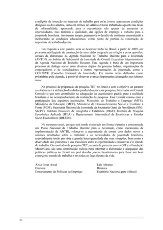 iv
condições de inserção no mercado de trabalho para os/as jovens apresentam condições
desiguais às dos adultos, tanto em termos de salários e horas trabalhadas quanto nas taxas
de informalidade, apontando para a necessidade não apenas de aumentar as
oportunidades, mas também a qualidade, das opções de emprego e trabalho para a
juventude brasileira. Ao mesmo tempo, permanece o desafio de continuar aumentando e
melhorando as condições educacionais, como ponto de partida da construção de
trajetórias de trabalho decente.
Em resposta a este quadro, vem se desenvolvendo no Brasil, a partir de 2009, um
processo privilegiado de construção de uma visão integrada em relação a essas questões,
através da elaboração da Agenda Nacional de Trabalho Decente para a Juventude
(ANTDJ), no âmbito do Subcomitê da Juventude do Comitê Executivo Interministerial
da Agenda Nacional de Trabalho Decente. Esta Agenda é fruto de um importante
processo de diálogo social entre diversos órgãos do governo federal, organizações de
empregadores e de trabalhadores e outros representações da juventude, como o
CONJUVE (Conselho Nacional da Juventude). Em muitas áreas definidas como
prioritárias pela Agenda, é possível observar avanços importantes alcançados nos últimos
anos.
No processo de preparação da pesquisa TET no Brasil e com o objetivo de garantir
a relevância e a utilização dos dados produzidos por essa pesquisa, foi criado um Comitê
Consultivo que tem contribuído na adequação do questionário padrão para a realidade
brasileira e no acompanhamento da realização da pesquisa. Esse Comitê contou com a
participação das seguintes instituições: Ministério de Trabalho e Emprego (MTE),
Ministério da Educação (MEC), Ministério de Desenvolvimento Social e Combate à
Fome (MDS), Secretaria Nacional da Juventude da Secretaria Geral da Presidência (SNJ-
SG/PR), Instituto Brasileiro de Geografia e Estatística (IBGE), Instituto de Pesquisa
Econômica Aplicada (IPEA) e Departamento Intersindical de Estatísticas e Estudos
Sócio-Econômicos (DIEESE).
No momento atual, em que está sendo elaborado em forma tripartite e consensuada
um Plano Nacional de Trabalho Decente para a Juventude, como mecanismo de
implementação da ANTDJ, reforça-se a necessidade de contar com dados novos e
análises detalhadas sobre a realidade e as necessidades da juventude brasileira,
especialmente tendo em vista a grande heterogeneidade das suas situações, bem como a
diversidade dos percursos e das transições entre as oportunidades educativas e o mundo
do trabalho. Os resultados da pesquisa TET, através da parceria entre a OIT e a Fundação
MasterCard, são uma contribuição valiosa para informar a elaboração e adequação das
políticas públicas no Brasil em prol dos/das jovens brasileiros/as para fazer um bom
começo no mundo do trabalho e em todas as fases futuras da vida.
Azita Berar Awad
Diretora
Departamento de Políticas de Emprego
Lais Abramo
Diretora
Escritório Nacional para o Brasil
 