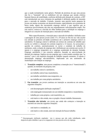 43
que a usada normalmente neste gênero. Partindo da premissa de que uma pessoa
não fez a “transição” até se estabelecer em um emprego que atenda critérios
bastante básicos de estabilidade, conforme definido pela duração do contrato, a OIT
está introduzindo um novo elemento de qualidade à definição padrão de transição
para o mercado de trabalho. Contudo, somente uma parcela muito pequena de
jovens em muitas economias em desenvolvimento, especialmente em economias de
baixa renda, algum dia encontrarão emprego estável, o que significa que as
estatísticas provavelmente não têm um enquadramento suficientemente amplo. Por
este motivo, tomou-se a decisão de olhar também para a satisfação no emprego e
integrá-lo ao conceito de transição para o mercado de trabalho.
Mais especificamente, a transição para o mercado de trabalho é definida como
a passagem de uma pessoa jovem (entre 15 e 29 anos) ao fim da sua vida escolar
(ou entrada na primeira atividade econômica) até o primeiro emprego estável ou
satisfatório. O emprego estável é definido em termos do contrato de trabalho (por
escrito ou verbal) e a duração do contrato (superior a 12 meses). Ao acrescentar a
questão do contrato, automaticamente se exclui a condição de trabalho do
autônomo, onde a relação de emprego não é definida por um contrato por escrito. O
oposto é o emprego temporário ou o emprego assalariado de duração limitada.
Emprego satisfatório é um conceito subjetivo, baseado na auto-avaliação do
detentor do emprego. Implica em um emprego que o entrevistado considere que “se
encaixe” com a sua trajetória desejada de trabalho naquele momento. O oposto é
denominado emprego não-satisfatório, implicando em um sentimento de
insatisfação com relação ao emprego.
1. Transição completa: uma pessoa completou a transição (ou é “transicionada”)
quando, no momento da pesquisa, tem:
 um trabalho estável e satisfatório,
 um trabalho estável mas insatisfatório,
 um trabalho satisfatório mas temporário, ou
 um trabalho por conta própria satisfatório.
2. Em transição: um jovem continua em transição se encontra-se em uma das
seguintes situações:
 está desempregado (definição ampliada)14
,
 está empregado (remunerado) em um trabalho temporário e insatisfatório,
 trabalha por conta própria e está insatisfeito, ou
 está inativo e não estuda, mas se propõe a buscar trabalho futuramente.
3. Transição não iniciada: um jovem que ainda não começou a transição se
encontra em uma das seguintes situações:
 está inativo e estudando, ou
 está inativo e não estuda, nem tem intenção de buscar trabalho.
14
Desempregado (definição ampliada) isto é, pessoas que não estão trabalhando, estão
disponíveis para trabalhar e que no se engajaram em uma procura ativa de emprego.
 