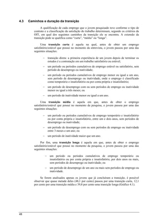 48
4.3 Caminhos e duração da transição
A qualificação de cada emprego que o jovem pesquisado teve conforme o tipo de
contrato e a classificação da satisfação do trabalho determinam, segundo os critérios da
OIT, em qual dos seguintes caminhos da transição ele se encontra. A extensão da
transição pode se qualifica como “curta”, “média” ou “longa”.
Uma transição curta é aquela na qual, antes de obter um emprego
satisfatório/estável que possui no momento da entrevista, o jovem passou por uma das
seguintes situações:
 transição direta: a primeira experiência de um jovem depois de terminar os
estudos é a contratação em um trabalho satisfatório ou estável;
 um período ou períodos cumulativos de emprego estável ou satisfatório, sem
período de desemprego ou inatividade;
 um período ou períodos cumulativos de emprego menor ou igual a um ano,
sem período de desemprego ou inatividade, onde o emprego é classificado
como temporário e insatisfatório ou por conta própria e insatisfatório;
 um período de desemprego com ou sem períodos de emprego ou inatividade
menor ou igual a três meses; ou
 um período de inatividade menor ou igual a um ano.
Uma transição média é aquela em que, antes de obter o emprego
satisfatório/estável que possui no momento da pesquisa, o jovem passou por uma das
seguintes situações:
 um período ou períodos cumulativos de emprego temporário e insatisfatório
ou por conta própria e insatisfatório, entre um e dois anos, sem períodos de
desemprego ou inatividade;
 um período de desemprego com ou sem períodos de emprego ou inatividade
entre 3 meses e um ano; ou
 um período de inatividade maior que um ano.
Por fim, uma transição longa é aquela em que, antes de obter o emprego
satisfatório/estável que possui no momento da pesquisa, o jovem passou por uma das
seguintes situações:
 um período ou períodos cumulativos de emprego temporário ou
insatisfatório ou por conta própria e insatisfatório, por dois anos ou mais,
sem períodos de desemprego ou inatividade; ou
 um período de desemprego de um ano ou mais sem períodos de emprego ou
inatividade.
Se forem analisados apenas os jovens que já concluíram a transição, é possível
observar que quase metade deles (48,1 por cento) passou por uma transição curta, 12,1
por cento por uma transição média e 39,8 por cento uma transição longa (Gráfico 4.1).
 