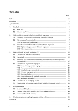 v
Conteúdos
Pág
Prefácio .............................................................................................................................................. iii
Conteúdos ....................................................................................................................................... v
Agradecimentos ................................................................................................................................. ix
1. Introdução................................................................................................................................ 1
1.1 Visão geral..................................................................................................................... 1
1.2 Estrutura do relatório..................................................................................................... 1
2. Visão geral do mercado de trabalho e metodologia da pesquisa ............................................. 2
2.1 O contexto socioeconômico e o mercado de trabalho no Brasil.................................... 2
2.2 A juventude na força de trabalho................................................................................... 7
2.2.1 Perfil do emprego (ocupação) ............................................................................. 7
2.3 Transição Escola-Trabalho: Objetivos e metodologia da pesquisa............................... 8
2.3.1 Objetivo principal e desenvolvimento da pesquisa............................................. 8
2.3.2 Universo e amostra.............................................................................................. 8
3. Características da juventude na pesquisa TET ........................................................................ 10
3.1 Características individuais da juventude ....................................................................... 10
3.2 Escolaridade .................................................................................................................. 14
3.3 Preparação para a transição escola-trabalho (características da juventude que ainda
está estudando) .............................................................................................................. 17
3.4 Características da juventude empregada ....................................................................... 21
3.4.1 Características gerais dos empregados................................................................ 21
3.4.2 O emprego assalariado........................................................................................ 24
3.4.3 Trabalhadores por conta-própria......................................................................... 26
3.4.4 Os jovens empregadores ..................................................................................... 26
3.4.5 Horas trabalhadas................................................................................................ 30
3.4.6 Outros indicadores de qualidade do emprego ..................................................... 30
3.4.7 Segurança e satisfação......................................................................................... 35
3.5 Características do desemprego juvenil .......................................................................... 35
3.6 Características da juventude fora da força de trabalho (a juventude inativa)................ 40
4. Etapas da transição .................................................................................................................. 42
4.1 Conceitos e definições................................................................................................... 42
4.2 Etapas da transição por diferentes características socioeconômicas ............................. 44
4.3 Caminhos e duração da transição .................................................................................. 48
5. Principais conclusões e implicações para as políticas públicas:.............................................. 50
Referências......................................................................................................................................... 55
 
