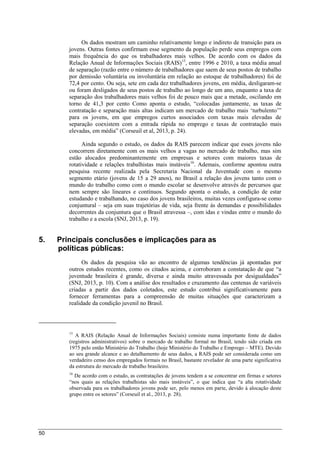 50
Os dados mostram um caminho relativamente longo e indireto de transição para os
jovens. Outras fontes confirmam esse segmento da população perde seus empregos com
mais frequência do que os trabalhadores mais velhos. De acordo com os dados da
Relação Anual de Informações Sociais (RAIS)15
, entre 1996 e 2010, a taxa média anual
de separação (razão entre o número de trabalhadores que saem de seus postos de trabalho
por demissão voluntária ou involuntária em relação ao estoque de trabalhadores) foi de
72,4 por cento. Ou seja, sete em cada dez trabalhadores jovens, em média, desligaram-se
ou foram desligados de seus postos de trabalho ao longo de um ano, enquanto a taxa de
separação dos trabalhadores mais velhos foi de pouco mais que a metade, oscilando em
torno de 41,3 por cento Como aponta o estudo, “colocadas juntamente, as taxas de
contratação e separação mais altas indicam um mercado de trabalho mais ‘turbulento’”
para os jovens, em que empregos curtos associados com taxas mais elevadas de
separação coexistem com a entrada rápida no emprego e taxas de contratação mais
elevadas, em média” (Corseuil et al, 2013, p. 24).
Ainda segundo o estudo, os dados da RAIS parecem indicar que esses jovens não
concorrem diretamente com os mais velhos a vagas no mercado de trabalho, mas sim
estão alocados predominantemente em empresas e setores com maiores taxas de
rotatividade e relações trabalhistas mais instáveis16
. Ademais, conforme apontou outra
pesquisa recente realizada pela Secretaria Nacional da Juventude com o mesmo
segmento etário (jovens de 15 a 29 anos), no Brasil a relação dos jovens tanto com o
mundo do trabalho como com o mundo escolar se desenvolve através de percursos que
nem sempre são lineares e contínuos. Segundo aponta o estudo, a condição de estar
estudando e trabalhando, no caso dos jovens brasileiros, muitas vezes configura-se como
conjuntural – seja em suas trajetórias de vida, seja frente às demandas e possibilidades
decorrentes da conjuntura que o Brasil atravessa –, com idas e vindas entre o mundo do
trabalho e a escola (SNJ, 2013, p. 19).
5. Principais conclusões e implicações para as
políticas públicas:
Os dados da pesquisa vão ao encontro de algumas tendências já apontadas por
outros estudos recentes, como os citados acima, e corroboram a constatação de que “a
juventude brasileira é grande, diversa e ainda muito atravessada por desigualdades”
(SNJ, 2013, p. 10). Com a análise dos resultados e cruzamento das centenas de variáveis
criadas a partir dos dados coletados, este estudo contribui significativamente para
fornecer ferramentas para a compreensão de muitas situações que caracterizam a
realidade da condição juvenil no Brasil.
15
A RAIS (Relação Anual de Informações Sociais) consiste numa importante fonte de dados
(registros administrativos) sobre o mercado de trabalho formal no Brasil, tendo sido criada em
1975 pelo então Ministério do Trabalho (hoje Ministério do Trabalho e Emprego – MTE). Devido
ao seu grande alcance e ao detalhamento de seus dados, a RAIS pode ser considerada como um
verdadeiro censo dos empregados formais no Brasil, bastante revelador de uma parte significativa
da estrutura do mercado de trabalho brasileiro.
16
De acordo com o estudo, as contratações de jovens tendem a se concentrar em firmas e setores
“nos quais as relações trabalhistas são mais instáveis”, o que indica que “a alta rotatividade
observada para os trabalhadores jovens pode ser, pelo menos em parte, devido à alocação deste
grupo entre os setores” (Corseuil et al., 2013, p. 28).
 