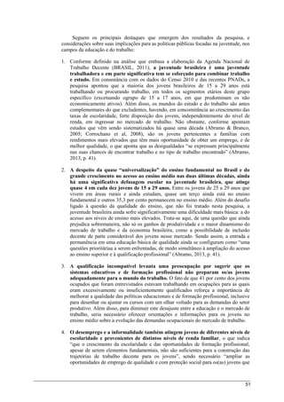 51
Seguem os principais destaques que emergem dos resultados da pesquisa, e
considerações sobre suas implicações para as políticas públicas focadas na juventude, nos
campos da educação e do trabalho:
1. Conforme definido na análise que embasa a elaboração da Agenda Nacional de
Trabalho Decente (BRASIL, 2011), a juventude brasileira é uma juventude
trabalhadora e em parte significativa tem se esforçado para combinar trabalho
e estudo. Em consonância com os dados do Censo 2010 e das recentes PNADs, a
pesquisa apontou que a maioria dos jovens brasileiros de 15 a 29 anos está
trabalhando ou procurando trabalho, em todos os segmentos etários deste grupo
específico (excetuando ogrupo de 15 a 17 anos, em que predominam os não
economicamente ativos). Além disso, os mundos do estudo e do trabalho são antes
complementares do que excludentes, havendo, em concomitância ao crescimento das
taxas de escolaridade, forte disposição dos jovens, independentemente do nível de
renda, em ingressar no mercado de trabalho. Não obstante, conforme apontam
estudos que vêm sendo sistematizados há quase uma década (Abramo & Branco,
2005; Corrochano et al, 2008), são os jovens pertencentes a famílias com
rendimentos mais elevados que têm mais oportunidade de obter um emprego, e de
melhor qualidade, o que aponta que as desigualdades “se expressam principalmente
nas suas chances de encontrar trabalho e no tipo de trabalho encontrado” (Abramo,
2013, p. 41).
2. A despeito da quase “universalização” do ensino fundamental no Brasil e do
grande crescimento no acesso ao ensino médio nas duas últimas décadas, ainda
há uma significativa defasagem escolar na juventude brasileira, que atinge
quase 4 em cada dez jovens de 15 a 29 anos. Entre os jovens de 25 a 29 anos que
vivem em áreas rurais e ainda estudam, quase um terço ainda está no ensino
fundamental e outros 35,3 por cento permanecem no ensino médio. Além do desafio
ligado à questão da qualidade do ensino, que não foi tratado nesta pesquisa, a
juventude brasileira ainda sofre significativamente uma dificuldade mais básica: a do
acesso aos níveis de ensino mais elevados. Trata-se aqui, de uma questão que ainda
prejudica sobremaneira, não só os ganhos de produtividade e o maior dinamismo do
mercado de trabalho e da economia brasileira, como a possibilidade de inclusão
decente de parte considerável dos jovens nesse mercado. Sendo assim, a entrada e
permanência em uma educação básica de qualidade ainda se configuram como “uma
questões prioritáriaa a serem enfrentadas, de modo simultâneo à ampliação do acesso
ao ensino superior e à qualificação profissional” (Abramo, 2013, p. 41).
3. A qualificação incompatível levanta uma preocupação por sugerir que os
sistemas educativos e de formação profissional não preparam os/as jovens
adequadamente para o mundo do trabalho. O fato de que 41 por cento dos jovens
ocupados que foram entrevistados estavam trabalhando em ocupações para as quais
eram excessivamente ou insuficientemente qualificados reforça a importância de
melhorar a qualidade das políticas educacionais e de formação profissional, inclusive
para desenhar ou ajustar os cursos com um olhar voltado para as demandas do setor
produtivo. Além disso, para diminuir este desajuste entre a educação e o mercado de
trabalho, seria necessário oferecer orientações e informações para os jovens no
ensino médio sobre a evolução das demandas ocupacionais do mercado de trabalho.
4. O desemprego e a informalidade também atingem jovens de diferentes níveis de
escolaridade e provenientes de distintos níveis de renda familiar, o que indica
“que o crescimento da escolaridade e das oportunidades de formação profissional,
apesar de serem elementos fundamentais, não são suficientes para a construção das
trajetórias de trabalho decente para os jovens”, sendo necessário “ampliar as
oportunidades de emprego de qualidade e com proteção social para os(as) jovens que
 