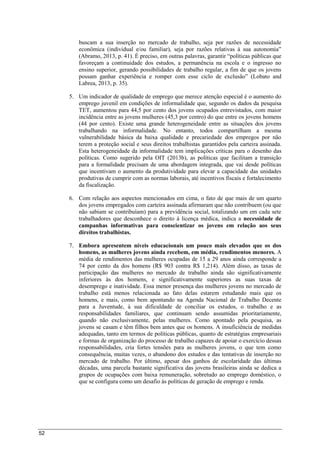 52
buscam a sua inserção no mercado de trabalho, seja por razões de necessidade
econômica (individual e/ou familiar), seja por razões relativas à sua autonomia”
(Abramo, 2013, p. 41). É preciso, em outras palavras, garantir “políticas públicas que
favoreçam a continuidade dos estudos, a permanência na escola e o ingresso no
ensino superior, gerando possibilidades de trabalho regular, a fim de que os jovens
possam ganhar experiência e romper com esse ciclo de exclusão” (Lobato and
Labrea, 2013, p. 35).
5. Um indicador de qualidade de emprego que merece atenção especial é o aumento do
emprego juvenil em condições de informalidade que, segundo os dados da pesquisa
TET, aumentou para 44,5 por cento dos jovens ocupados entrevistados, com maior
incidência entre as jovens mulheres (45,3 por centro) do que entre os jovens homens
(44 por cento). Existe uma grande heterogeneidade entre as situações dos jovens
trabalhando na informalidade. No entanto, todos compartilham a mesma
vulnerabilidade básica da baixa qualidade e precariedade dos empregos por não
terem a proteção social e seus direitos trabalhistas garantidos pela carteira assinada.
Esta heterogeneidade da informalidade tem implicações críticas para o desenho das
políticas. Como sugerido pela OIT (2013b), as políticas que facilitam a transição
para a formalidade precisam de uma abordagem integrada, que vai desde políticas
que incentivam o aumento da produtividade para elevar a capacidade das unidades
produtivas de cumprir com as normas laborais, até incentivos fiscais e fortalecimento
da fiscalização.
6. Com relação aos aspectos mencionados em cima, o fato de que mais de um quarto
dos jovens empregados com carteira assinada afirmaram que não contribuem (ou que
não sabiam se contribuíam) para a previdência social, totalizando um em cada sete
trabalhadores que desconhece o direito à licença médica, indica a necessidade de
campanhas informativas para conscientizar os jovens em relação aos seus
direitos trabalhistas.
7. Embora apresentem níveis educacionais um pouco mais elevados que os dos
homens, as mulheres jovens ainda recebem, em média, rendimentos menores. A
média de rendimentos das mulheres ocupadas de 15 a 29 anos ainda corresponde a
74 por cento da dos homens (R$ 903 contra R$ 1,214). Além disso, as taxas de
participação das mulheres no mercado de trabalho ainda são significativamente
inferiores às dos homens, e significativamente superiores as suas taxas de
desemprego e inatividade. Essa menor presença das mulheres jovens no mercado de
trabalho está menos relacionada ao fato delas estarem estudando mais que os
homens, e mais, como bem apontando na Agenda Nacional de Trabalho Decente
para a Juventude, à sua dificuldade de conciliar os estudos, o trabalho e as
responsabilidades familiares, que continuam sendo assumidas prioritariamente,
quando não exclusivamente, pelas mulheres. Como apontado pela pesquisa, as
jovens se casam e têm filhos bem antes que os homens. A insuficiência de medidas
adequadas, tanto em termos de políticas públicas, quanto de estratégias empresariais
e formas de organização do processo de trabalho capazes de apoiar o exercício dessas
responsabilidades, cria fortes tensões para as mulheres jovens, o que tem como
consequência, muitas vezes, o abandono dos estudos e das tentativas de inserção no
mercado de trabalho. Por último, apesar dos ganhos de escolaridade das últimas
décadas, uma parcela bastante significativa das jovens brasileiras ainda se dedica a
grupos de ocupações com baixa remuneração, sobretudo ao emprego doméstico, o
que se configura como um desafio às políticas de geração de emprego e renda.
 