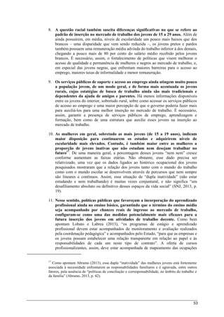 53
8. A questão racial também suscita diferenças significativas no que se refere ao
padrão de inserção no mercado de trabalho dos jovens de 15 a 29 anos. Além de
ainda possuírem, em média, níveis de escolaridade um pouco mais baixos que dos
brancos – uma disparidade que vem sendo reduzida –, os jovens pretos e pardos
também possuem uma remuneração média advinda do trabalho inferior à dos demais,
chegando a pouco mais de 80 por cento do salário médio recebido pelos jovens
brancos. É necessário, assim, o fortalecimento de políticas que visem melhorar o
acesso de qualidade e permanência de mulheres e negros ao mercado de trabalho, e,
em especial das jovens negras, que enfrentam maiores barreiras para o acesso ao
emprego, maiores taxas de informalidade e menor remuneração.
9. Os serviços públicos de suporte e acesso ao emprego ainda atingem muito pouco
a população jovem, de um modo geral, e de forma mais acentuada os jovens
rurais, cujas estatégias de busca de trabalho ainda são mais tradicionais e
dependentes da ajuda de amigos e parentes. Há menos informações disponíveis
entre os jovens do interior, sobretudo rural, sobre como acessar os serviços públicos
de acesso ao emprego e uma maior percepção de que o governo poderia fazer mais
para auxiliá-los para uma melhor inserção no mercado de trabalho. É necessário,
assim, garantir a presença de serviços públicos de emprego, aprendizagem e
formação, bem como de uma estrutura que auxilie esses jovens na inserção ao
mercado de trabalho.
10. As mulheres em geral, sobretudo as mais jovens (de 15 a 19 anos), indicam
maior disposição para continuarem os estudos e adquirirem níveis de
escolaridade mais elevados. Contudo, é também maior entre as mulheres a
proporção de jovens inativas que não estudam nem desejam trabalhar no
futuro17
. De uma maneira geral, a porcentagem desses jovens “nem nem” cresce
conforme aumentam as faixas etárias. Não obstante, esse dado precisa ser
relativizado, uma vez que os dados ligados ao histórico ocupacional dos jovens
pesquisados mostraram que a relação dos jovens tanto com o mundo do trabalho
como com o mundo escolar se desenvolvem através de percursos que nem sempre
são lineares e contínuos. Assim, essa situação de “dupla inatividade” (não estar
estudando e nem trabalhando) é muitas vezes conjuntural, e não significa “um
desafiliamento absoluto ou definitivo desses espaços da vida social” (SNJ, 2013, p.
19).
11. Nesse sentido, políticas públicas que favoreçam a incorporação do aprendizado
profissional ainda no ensino básico, garantindo que o término do ensino médio
seja acompanhado por chances reais de ingresso ao mercado de trabalho,
configuram-se como uma das medidas potencialmente mais eficazes para a
futura inserção dos jovens em atividades de trabalho decente. Como bem
apontam Lobato e Labrea (2013), “os programas de estágio e aprendizado
profissional devem estar acompanhados de monitoramento e avaliação realizados
pela coordenação pedagógica” e acompanhados pelo Estado, “para que as empresas e
os jovens possam estabelecer uma relação transparente em relação ao papel e às
responsabilidades de cada um neste tipo de contrato”. A oferta de cursos
profissionalizantes, assim, deve estar acompanhada de mapeamento das ocupações
17
Como apontam Abramo (2013), essa dupla “inatividade” das mulheres jovens está fortemente
associada à necessidade enfrentarem as responsabilidades familiares e é agravada, entre outros
fatores, pela ausência de “políticas de conciliação e corresponsabilidade, no âmbito do trabalho e
da família” (Abramo, 2013, p. 42).
 