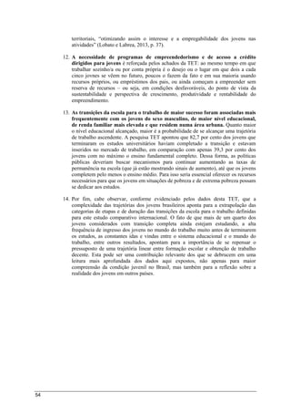 54
territoriais, “otimizando assim o interesse e a empregabilidade dos jovens nas
atividades” (Lobato e Labrea, 2013, p. 37).
12. A necessidade de programas de empreendedorismo e de acesso a crédito
dirigidos para jovens é reforçada pelos achados da TET: ao mesmo tempo em que
trabalhar sozinho/a ou por conta própria é o desejo ou o lugar em que dois a cada
cinco jovnes se vêem no futuro, poucos o fazem da fato e em sua maioria usando
recursos próprios, ou empréstimos dos pais, ou ainda começam a empreender sem
reserva de recursos – ou seja, em condições desfavoráveis, do ponto de vista da
sustentabilidade e perspectiva de crescimento, produtividade e rentabilidade do
empreendimento.
13. As transições da escola para o trabalho de maior sucesso foram associadas mais
frequentemente com os jovens do sexo masculino, de maior nível educacional,
de renda familiar mais elevada e que residem numa área urbana. Quanto maior
o nível educacional alcançado, maior é a probabilidade de se alcançar uma trajetória
de trabalho ascendente. A pesquisa TET apontou que 82,7 por cento dos jovens que
terminaram os estudos universitários haviam completado a transição e estavam
inseridos no mercado de trabalho, em comparação com apenas 39,3 por cento dos
jovens com no máximo o ensino fundamental completo. Dessa forma, as políticas
públicas deveriam buscar mecanismos para continuar aumentando as taxas de
permanência na escola (que já estão mostrando sinais de aumento), até que os jovens
completem pelo menos o ensino médio. Para isso seria essencial oferecer os recursos
necessários para que os jovens em situações de pobreza e de extrema pobreza possam
se dedicar aos estudos.
14. Por fim, cabe observar, conforme evidenciado pelos dados desta TET, que a
complexidade das trajetórias dos jovens brasileiros aponta para a extrapolação das
categorias de etapas e de duração das transições da escola para o trabalho definidas
para este estudo comparativo internacional. O fato de que mais de um quarto dos
jovens considerados com transição completa ainda estejam estudando, a alta
frequência de ingresso dos jovens no mundo do trabalho muito antes de terminarem
os estudos, as constantes idas e vindas entre o sistema educacional e o mundo do
trabalho, entre outros resultados, apontam para a importância de se repensar o
pressuposto de uma trajetória linear entre formação escolar e obtenção de trabalho
decente. Esta pode ser uma contribuição relevante dos que se debrucem em uma
leitura mais aprofundada dos dados aqui expostos, não apenas para maior
compreensão da condição juvenil no Brasil, mas também para a reflexão sobre a
realidade dos jovens em outros países.
 