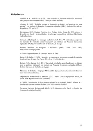 55
Referências
Abramo, H. W.; Branco, P. P. (Orgs.). 2005. Retratos da juventude brasileira: Análise de
uma pesquisa nacional (São Paulo, Fundação Perseu Abramo).
Abramo, L. 2013. “Trabalho decente e juventude no Brasil: a Construção de uma
agenda”, em Instituto de Pesquisa Econômica Aplicadan (IPEA): Boletim Mercado de
Trabalho, n. 55, ago/2013.
Corrochano, M.C.; Caetano Ferreira, M.I.; Freitas, M.V.; Sousa, R. 2008. Jovens e
Trabalho no Brasil – desigualdades e desafios para as políticas públicas (São Paulo,
Ação educativa).
Corseuil, C.H.; Foguel, M.; Gonzaga, G.; Ribeiro, E.P. 2013. “A rotatividade dos jovens
no mercado de Trabalho formal brasileiro”, em Instituto de Pesquisa Econômica
Aplicadan (IPEA), Boletim Mercado de Trabalho, n. 55, ago.
Instituto Brasileiro de Geografia e Estatística (IBGE). 2010. Censo 2010;
http://censo2010.ibge.gov.br.
─. 2008. Pesquisa Mensal de Emprego, março de 2008.
Leone, E.T.; Baltar, P. 2008. “A mulher na recuperação recente do mercado de trabalho
brasileiro”, em R. bras. Est. Pop, v. 25, n. 2, p. 233-249, jul./dez.
Lobato, A. L.; Labrea, V.V. 2013. “Juventude e trabalho: contribuição para o diálogo
com as políticas públicas”, em Instituto de Pesquisa Econômica Aplicadan (IPEA):
Boletim Mercado de Trabalho, n. 55, ago.
Ministério do Trabalho e Emprego (MTE). 2011. Agenda Nacional de Trabalho Decente
para a Juventude (Brasília).
Organização Internacional do Trabalho (OIT). 2013a. Global employment trends for
youth 2013: A generation at risk (Genebra).
─. 2013b. La transición de la economía informal a la economía formal, Informe V.1.
Conferencia Internacional del Trabajo 2014. 103ª reunión. Genebra.
Secretaria Nacional da Juventude (SNJ). 2013. Pesquisa sobre Perfil e Opinião da
juventude brasileira (Brasília).
 