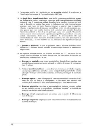 58
3. Os ocupados também são classificados por sua ocupação principal, de acordo com a
Classificação Internacional de Tipo das Profissões (CITP-08).
4. Um domicílio ou unidade domiciliar é uma família ou outra comunidade de pessoas
que declaran viver juntas e em conjunto gastam sua renda para satisfazer as necessidades
básicas da vida. O conceito de unidade domiciliar inclui membros presentes no local
onde o domicílio se localiza, bem como os indivíduos que estão temporariamente
ausentes e que vivem em outros lugares, inclusive no exterior, para os negócios,
educação ou qualquer outro, desde que a sua residência noutro país não exceda um ano.
Uma pessoa que vive sozinha também pode constituir uma unidade domiciliar
(“domicílio unitário”) se ele / ela já não pertencem a uma outra unidade. O domicílio
unitário pode ser em um apartamento separado ou compartilhado, considerado como uma
unidade independente, desde que o rendimento da pessoaresidente não seja
compartilhado com outros moradores. Domicílios coletivos, tais como penitenciárias e
outras instituições, e os seus membros não são considerados no inquérito às forças de
trabalho.
5. O período de referência, ao qual as perguntas sobre a atividade econômica estão
relacionados, é a semana anterior à semana da entrevista (52 semanas de referência ao
longo do ano).
6. As seguintes unidades também são definidas na análise do TET, mas estão fora do
escopo daqueles definidos no âmbito internacional das estatísticas do mercado de
trabalho mencionados no item 1 acima:
a. Desemprego ampliado - uma pessoa sem trabalho e disponível para trabalhar (mas
que não buscou um emprego, assim, relaxando os critérios de procura de emprego do
item 1b acima).
b. Taxa de trabalho subutilizado - a soma de jovens no mercado de trabalho irregular,
desempregados (definição relaxada) e jovens nem parte da força de trabalho, nem na
educação / formação (inativos não-estudantes), como uma porcentagem da população
jovem.
c. Emprego regular - a soma de empregados com um contrato (oral ou escrito) de 12
meses ou mais de duração e empregadores; os indicadores são, portanto, uma
combinação de informações sobre a situação no emprego e situações de contrato.
d. Emprego satisfatório - com base na auto-avaliação do titular do emprego, implica
em um trabalho em que os respondentes consideram “encaixar” na trajetória de
emprego que desejam naquele dado momento.
e. Emprego estável - empregados com um contrato (oral ou escrito) de 12 meses ou
mais de duração.
f. Emprego temporário - empregados com um contrato (oral ou escrito) de menos de
12 meses de duração.
 